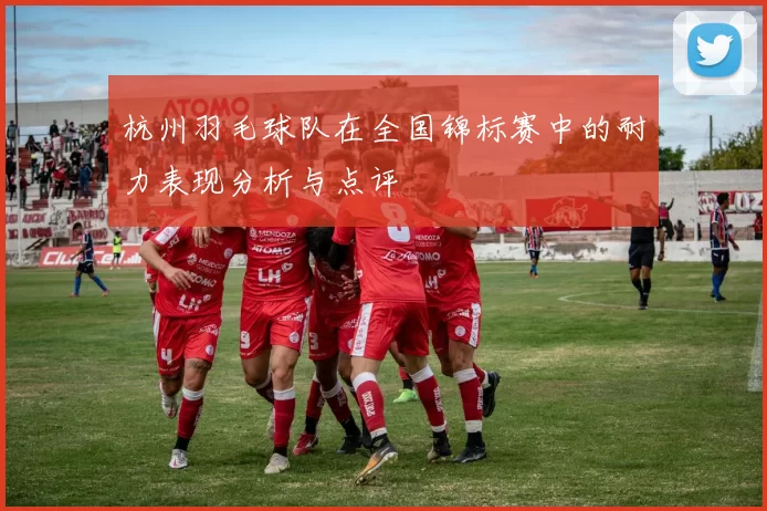 杭州羽毛球队在全国锦标赛中的耐力表现分析与点评