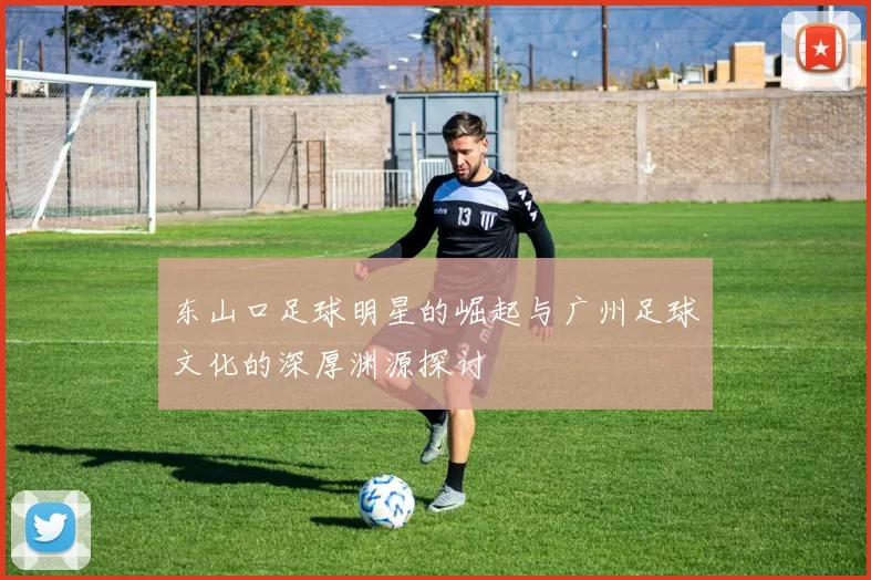 东山口足球明星的崛起与广州足球文化的深厚渊源探讨