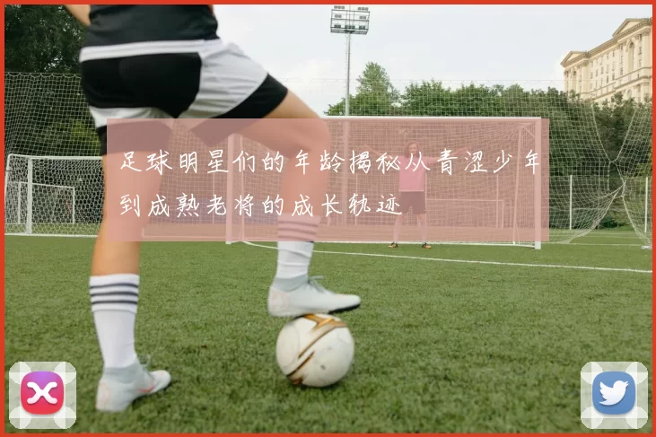 足球明星们的年龄揭秘从青涩少年到成熟老将的成长轨迹