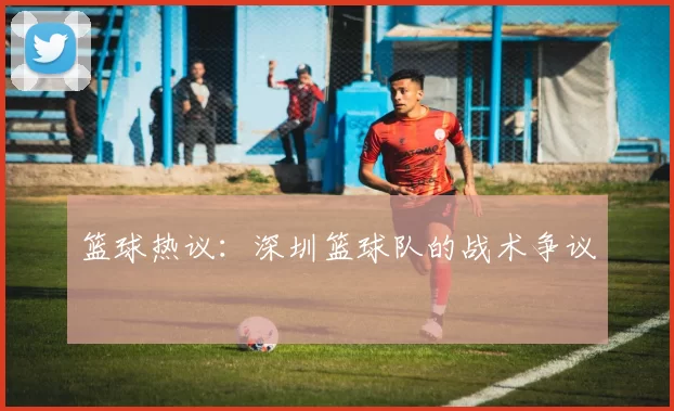 篮球热议：深圳篮球队的战术争议