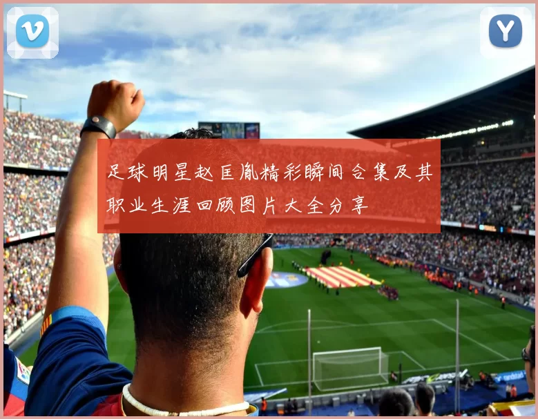 足球明星赵匡胤精彩瞬间合集及其职业生涯回顾图片大全分享