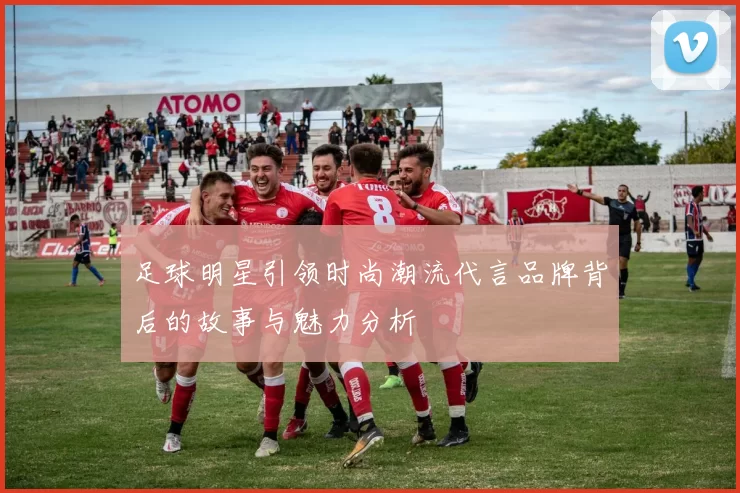 足球明星引领时尚潮流代言品牌背后的故事与魅力分析