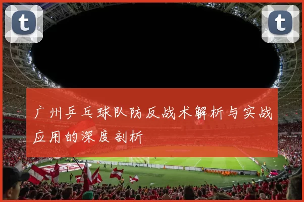 广州乒乓球队防反战术解析与实战应用的深度剖析