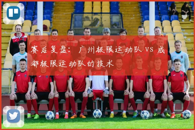 赛后复盘：广州极限运动队 vs 成都极限运动队的技术