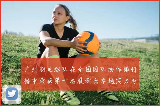 广州羽毛球队在全国团队协作排行榜中荣获第十名展现出卓越实力与团队精神