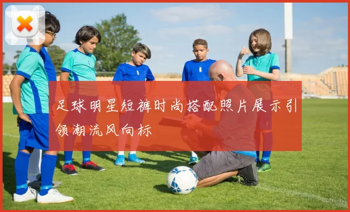 足球明星短裤时尚搭配照片展示引领潮流风向标