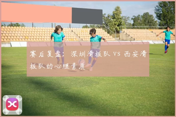 赛后复盘：深圳滑板队 vs 西安滑板队的心理素质