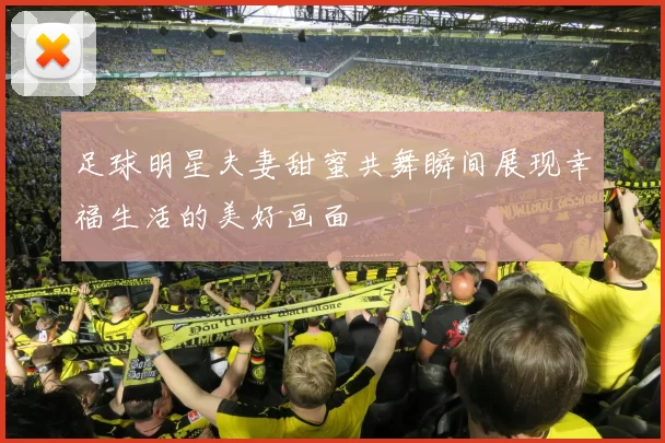 足球明星夫妻甜蜜共舞瞬间展现幸福生活的美好画面